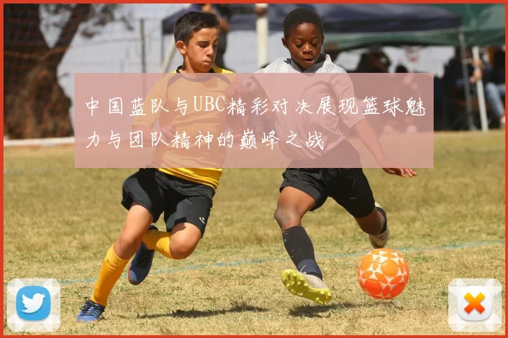 中国蓝队与UBC精彩对决展现篮球魅力与团队精神的巅峰之战