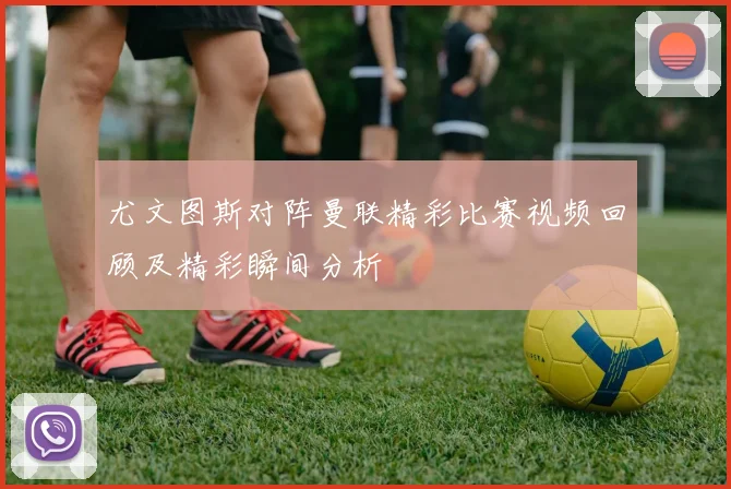 尤文图斯对阵曼联精彩比赛视频回顾及精彩瞬间分析