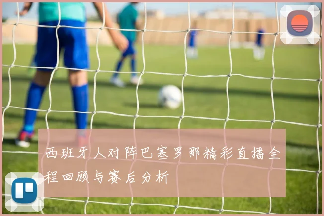 西班牙人对阵巴塞罗那精彩直播全程回顾与赛后分析