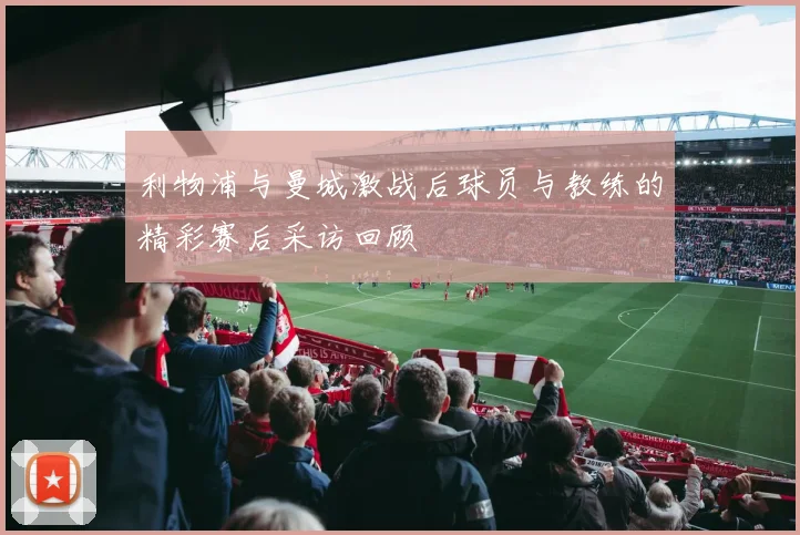 利物浦与曼城激战后球员与教练的精彩赛后采访回顾
